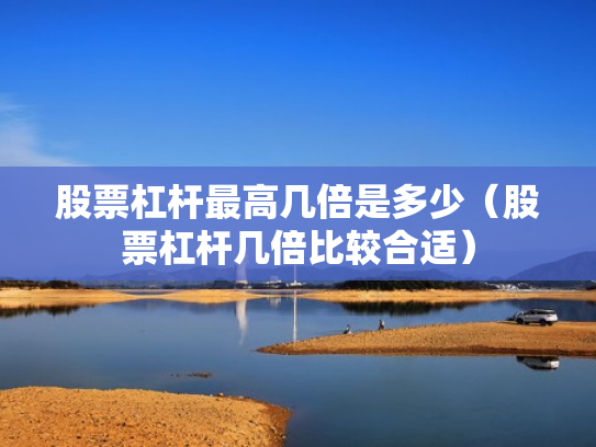股票杠杆最高几倍是多少（股票杠杆几倍比较合适）