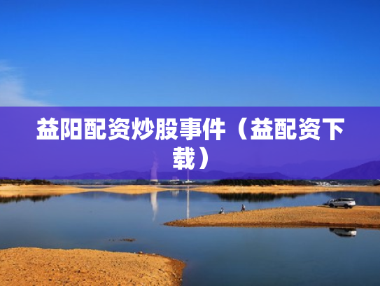 益阳配资炒股事件（益配资下载）