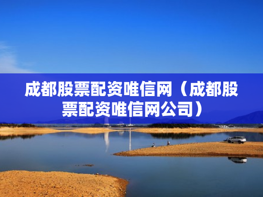 成都股票配资唯信网（成都股票配资唯信网公司）