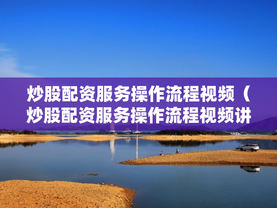 炒股配资服务操作流程视频（炒股配资服务操作流程视频讲解）