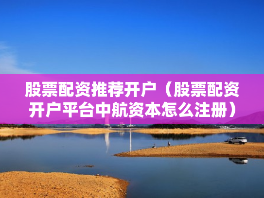 股票配资推荐开户（股票配资开户平台中航资本怎么注册）