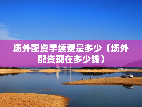 场外配资手续费是多少（场外配资现在多少钱）