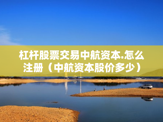 杠杆股票交易中航资本.怎么注册（中航资本股价多少）