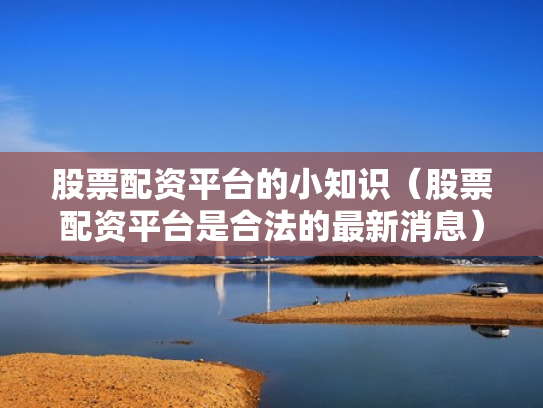 股票配资平台的小知识（股票配资平台是合法的最新消息）