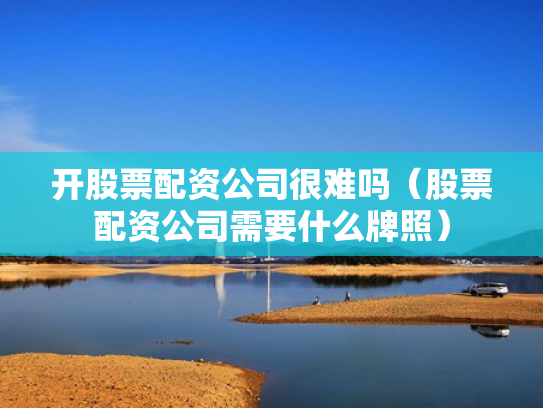 开股票配资公司很难吗（股票配资公司需要什么牌照）