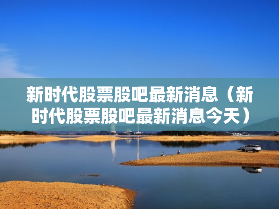 新时代股票股吧最新消息（新时代股票股吧最新消息今天）