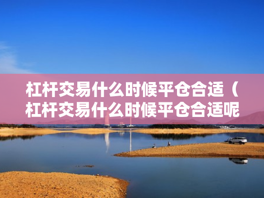 杠杆交易什么时候平仓合适（杠杆交易什么时候平仓合适呢）