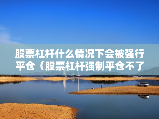 股票杠杆什么情况下会被强行平仓（股票杠杆强制平仓不了怎么办）