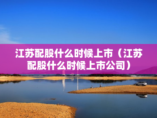 江苏配股什么时候上市（江苏配股什么时候上市公司）