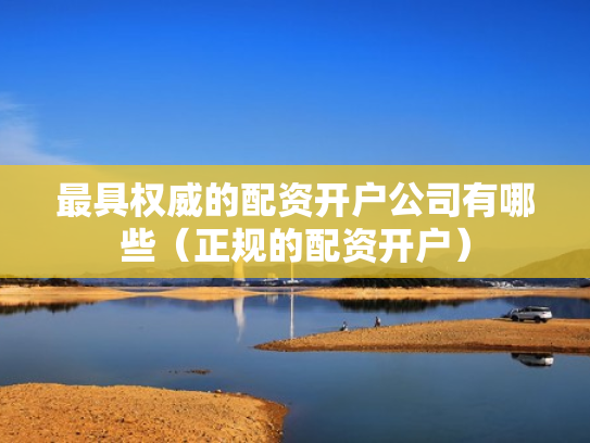 最具权威的配资开户公司有哪些（正规的配资开户）