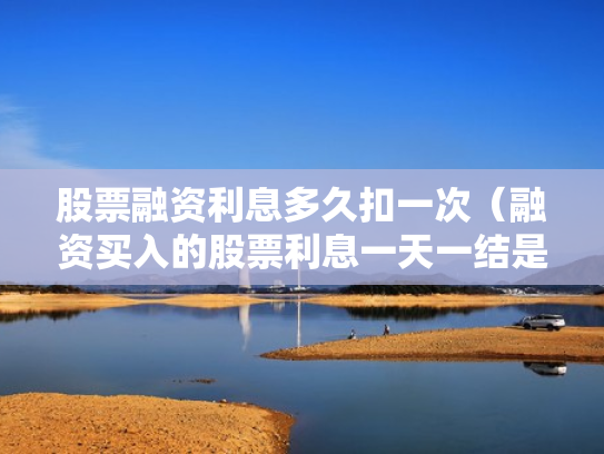 股票融资利息多久扣一次（融资买入的股票利息一天一结是每天都扣吗?）