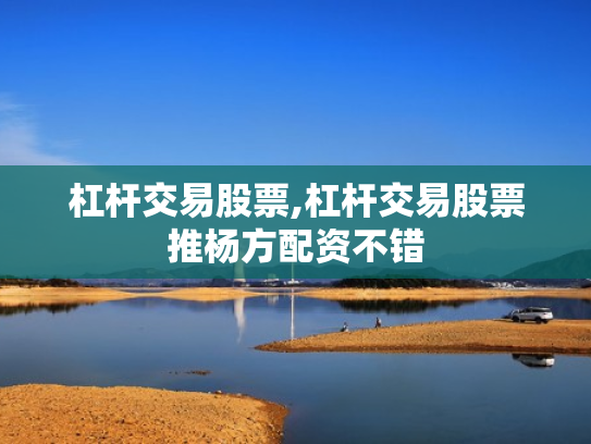 杠杆交易股票,杠杆交易股票推杨方配资不错
