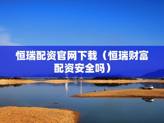 恒瑞配资官网下载（恒瑞财富配资安全吗）