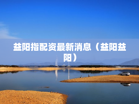 益阳指配资最新消息（益阳益阳）