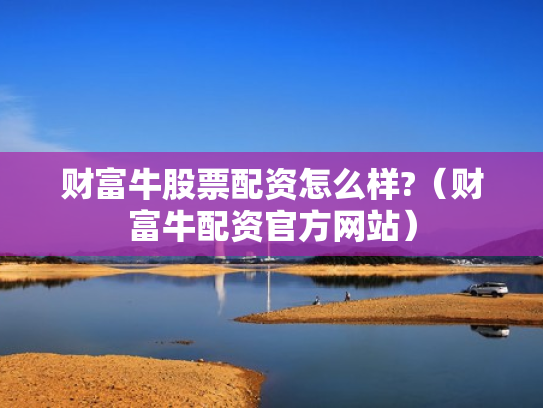 财富牛股票配资怎么样?（财富牛配资官方网站）