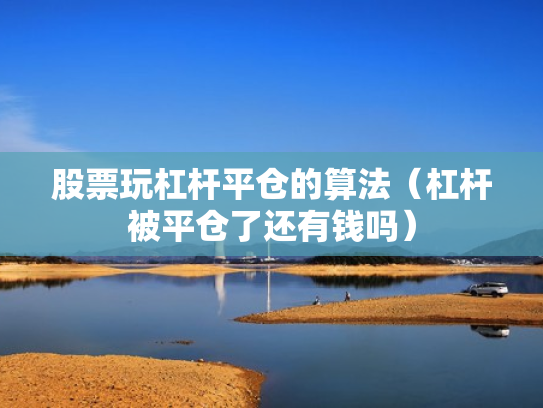 股票玩杠杆平仓的算法（杠杆被平仓了还有钱吗）