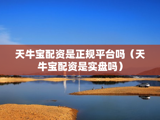 天牛宝配资是正规平台吗（天牛宝配资是实盘吗）