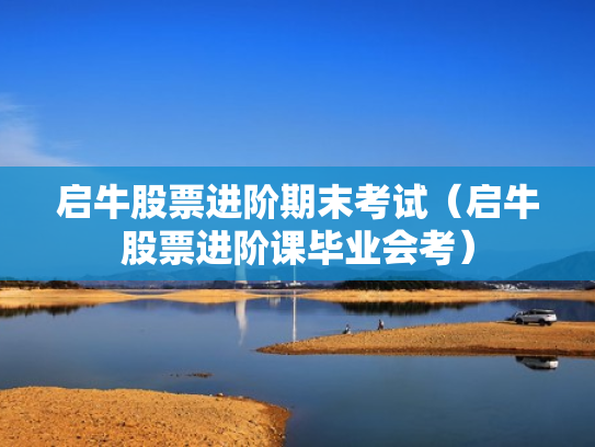 启牛股票进阶期末考试（启牛股票进阶课毕业会考）