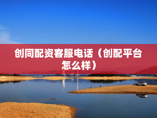 创同配资客服电话（创配平台怎么样）