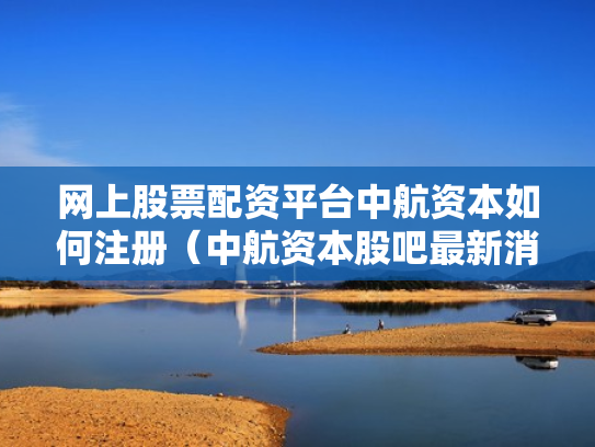 网上股票配资平台中航资本如何注册（中航资本股吧最新消息）