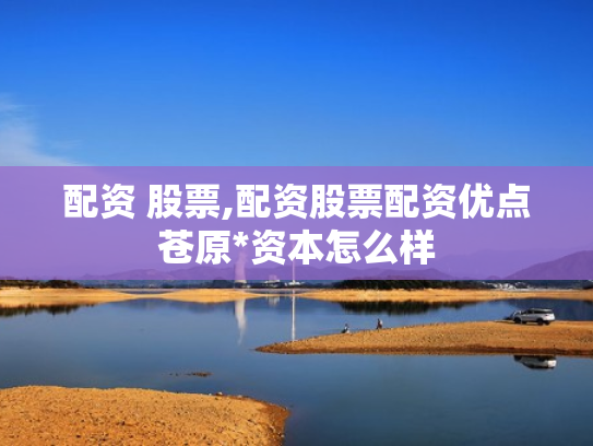 配资 股票,配资股票配资优点苍原*资本怎么样