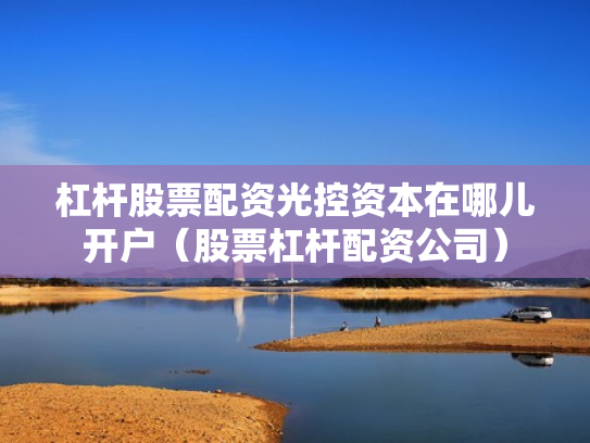 杠杆股票配资光控资本在哪儿开户（股票杠杆配资公司）