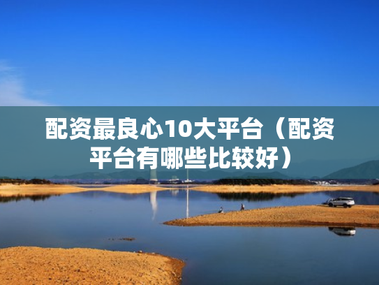 配资最良心10大平台（配资平台有哪些比较好）