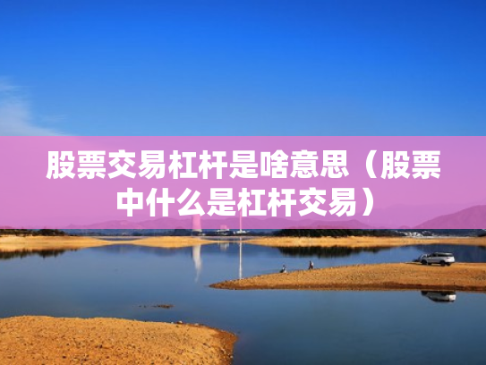 股票交易杠杆是啥意思（股票中什么是杠杆交易）