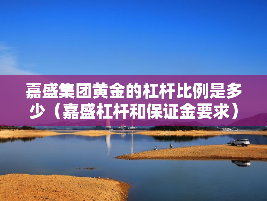 嘉盛集团黄金的杠杆比例是多少（嘉盛杠杆和保证金要求）