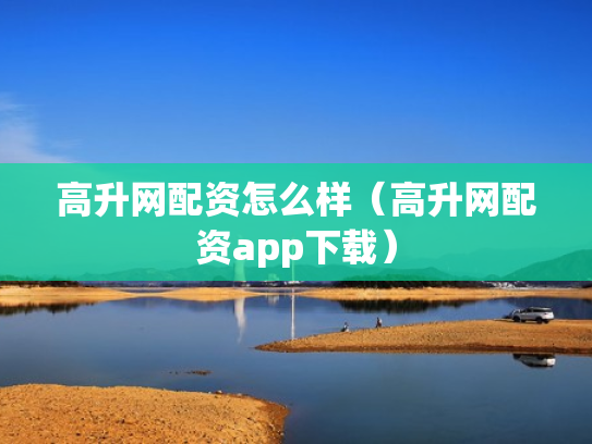 高升网配资怎么样（高升网配资app下载）