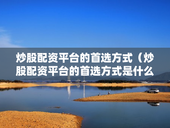炒股配资平台的首选方式（炒股配资平台的首选方式是什么）
