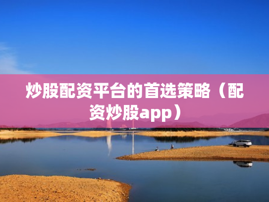 炒股配资平台的首选策略（配资炒股app）