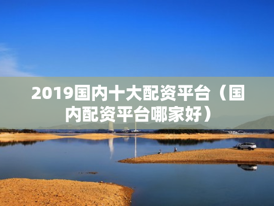 2019国内十大配资平台（国内配资平台哪家好）