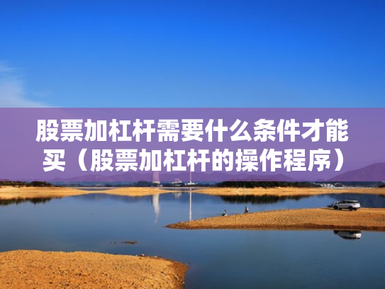 股票加杠杆需要什么条件才能买（股票加杠杆的操作程序）