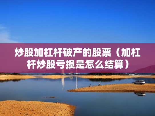 炒股加杠杆破产的股票（加杠杆炒股亏损是怎么结算）