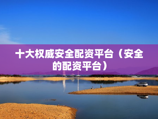 十大权威安全配资平台（安全的配资平台）