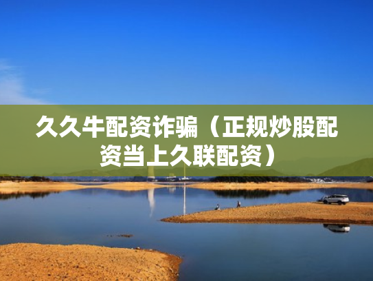 久久牛配资诈骗（正规炒股配资当上久联配资）