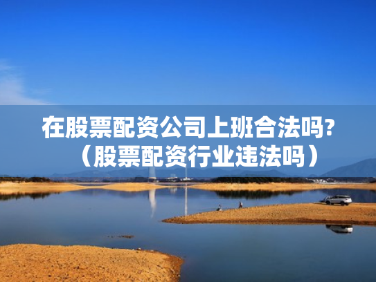 在股票配资公司上班合法吗?（股票配资行业违法吗）