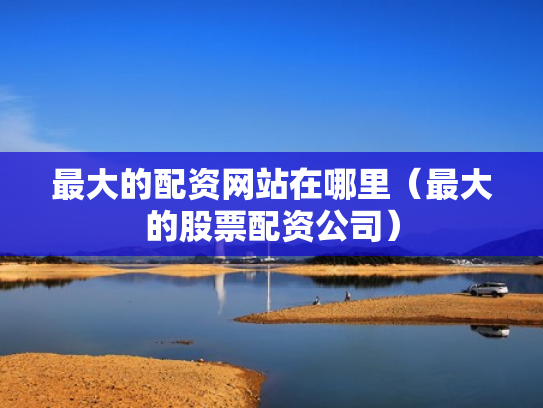 最大的配资网站在哪里（最大的股票配资公司）