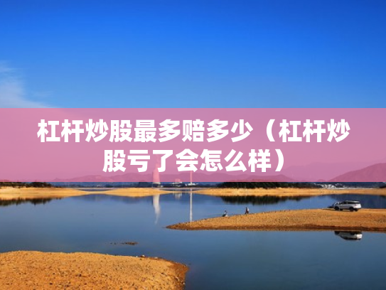 杠杆炒股最多赔多少（杠杆炒股亏了会怎么样）