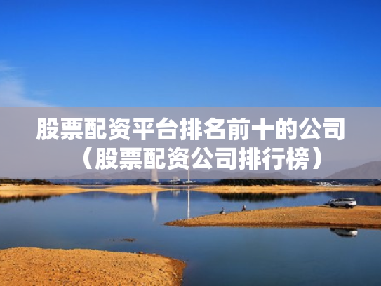股票配资平台排名前十的公司（股票配资公司排行榜）