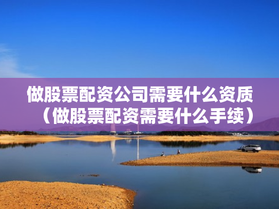 做股票配资公司需要什么资质（做股票配资需要什么手续）