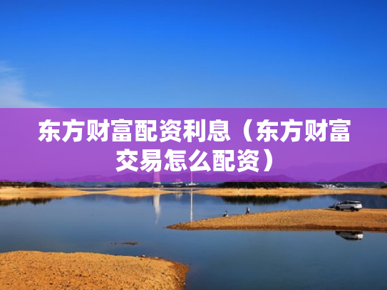 东方财富配资利息（东方财富交易怎么配资）