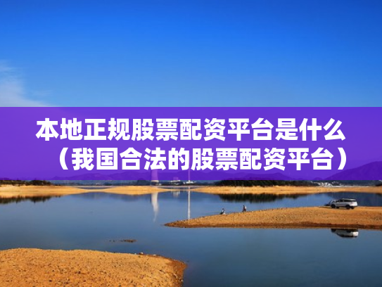本地正规股票配资平台是什么（我国合法的股票配资平台）