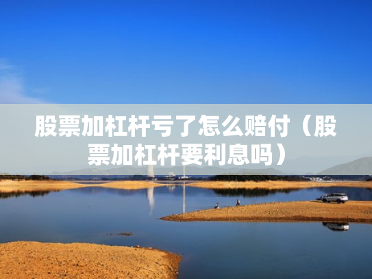 股票加杠杆亏了怎么赔付（股票加杠杆要利息吗）