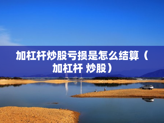 加杠杆炒股亏损是怎么结算（加杠杆 炒股）