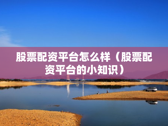 股票配资平台怎么样（股票配资平台的小知识）