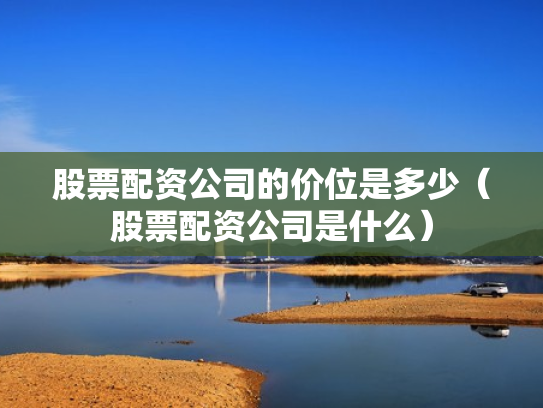 股票配资公司的价位是多少（股票配资公司是什么）
