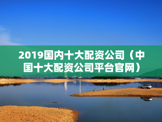 2019国内十大配资公司（中国十大配资公司平台官网）