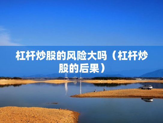 杠杆炒股的风险大吗（杠杆炒股的后果）